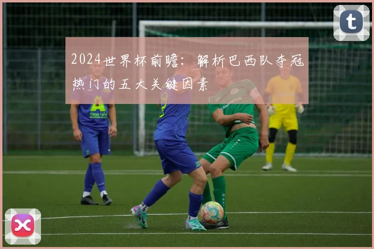 2024世界杯前瞻:解析巴西队夺冠热门的五大关键因素