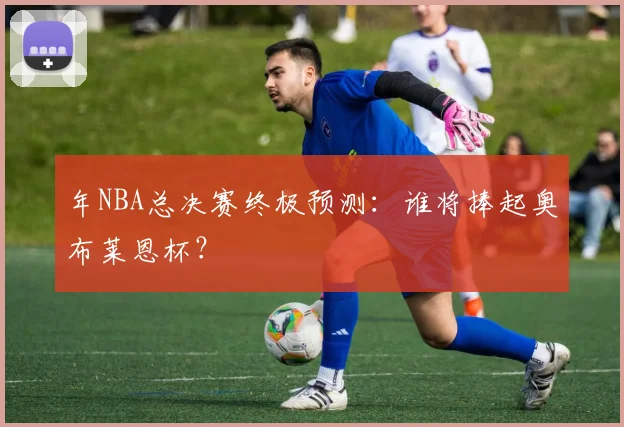 年NBA总决赛终极预测:谁将捧起奥布莱恩杯?