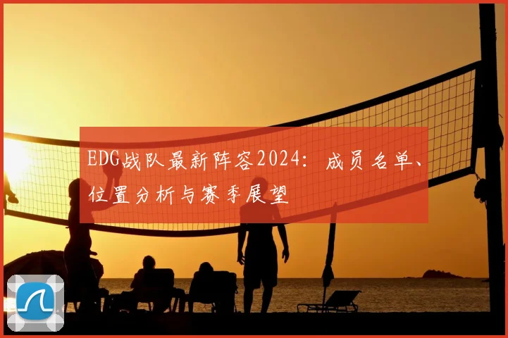 EDG战队最新阵容2024：成员名单、位置分析与赛季展望