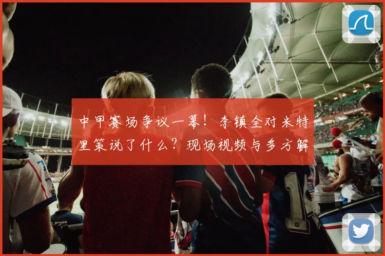 中甲赛场争议一幕!李镇全对米特里策说了什么?现场视频与多方解读