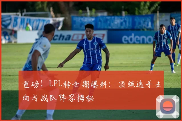 重磅！LPL转会期爆料：顶级选手去向与战队阵容揭秘