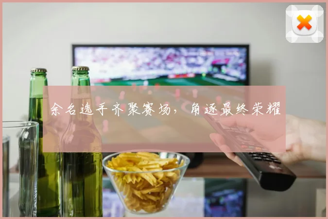 余名选手齐聚赛场，角逐最终荣耀