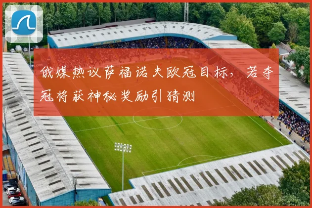 俄媒热议萨福诺夫欧冠目标,若夺冠将获神秘奖励引猜测