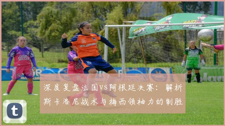 深度复盘法国vs阿根廷决赛:解析斯卡洛尼战术与梅西领袖力的制胜关键