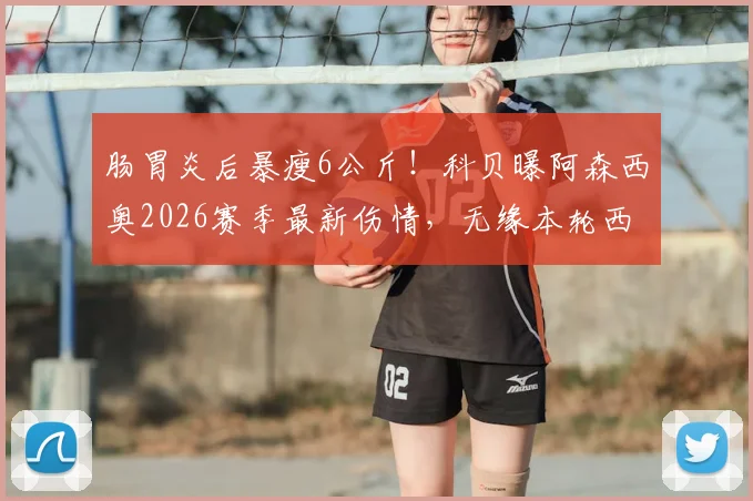 肠胃炎后暴瘦6公斤!科贝曝阿森西奥2026赛季最新伤情,无缘本轮西甲比赛