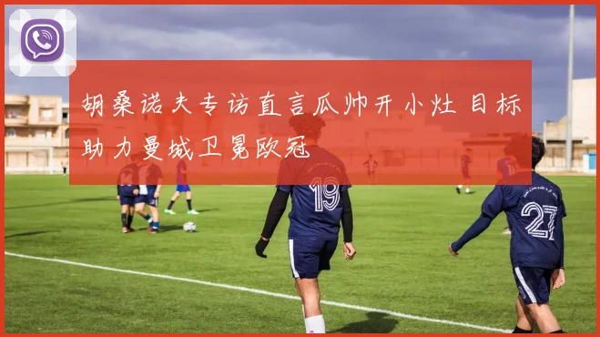 胡桑诺夫专访直言瓜帅开小灶 目标助力曼城卫冕欧冠
