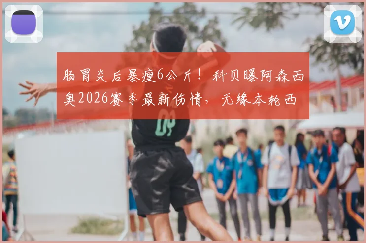 肠胃炎后暴瘦6公斤!科贝曝阿森西奥2026赛季最新伤情,无缘本轮西甲比赛