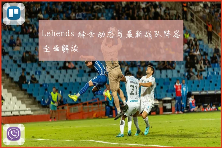 Lehends 转会动态与最新战队阵容全面解读