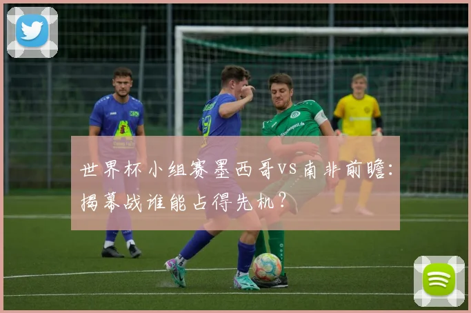 世界杯小组赛墨西哥vs南非前瞻：揭幕战谁能占得先机？
