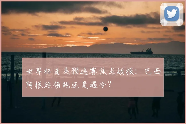 世界杯南美预选赛焦点战报：巴西阿根廷领跑还是遇冷？