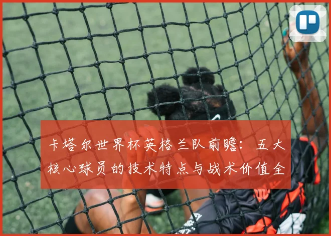 卡塔尔世界杯英格兰队前瞻:五大核心球员的技术特点与战术价值全解析