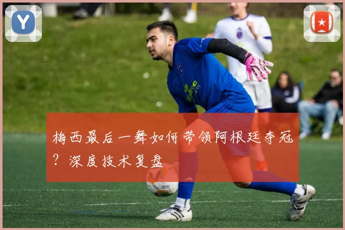 梅西最后一舞如何带领阿根廷夺冠？深度技术复盘