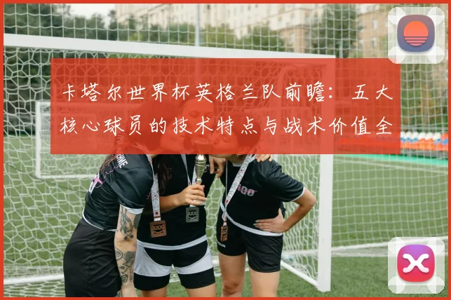 卡塔尔世界杯英格兰队前瞻:五大核心球员的技术特点与战术价值全解析