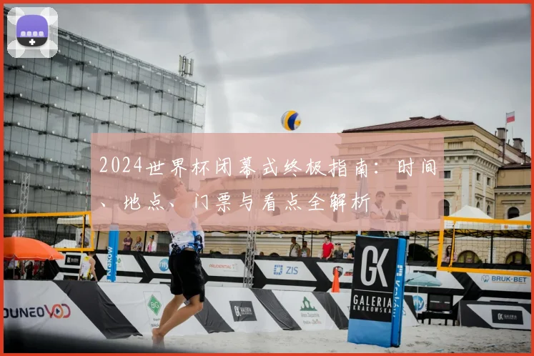 2024世界杯闭幕式终极指南:时间、地点、门票与看点全解析