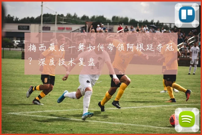 梅西最后一舞如何带领阿根廷夺冠？深度技术复盘